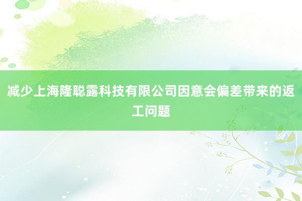 减少上海隆聪露科技有限公司因意会偏差带来的返工问题