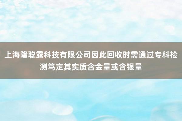 上海隆聪露科技有限公司因此回收时需通过专科检测笃定其实质含金量或含银量